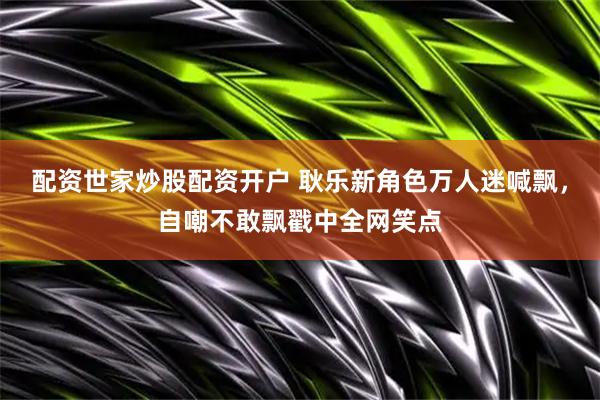 配资世家炒股配资开户 耿乐新角色万人迷喊飘，自嘲不敢飘戳中全网笑点