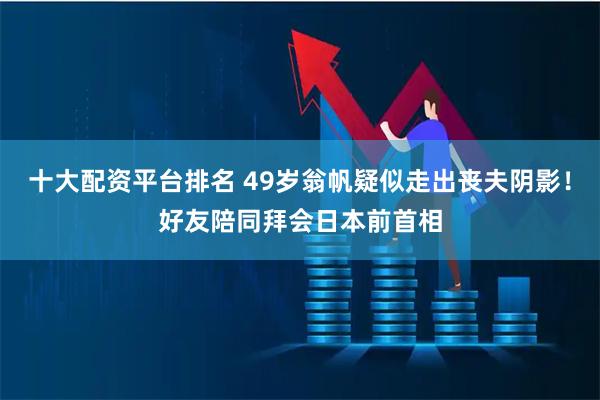 十大配资平台排名 49岁翁帆疑似走出丧夫阴影！好友陪同拜会日本前首相