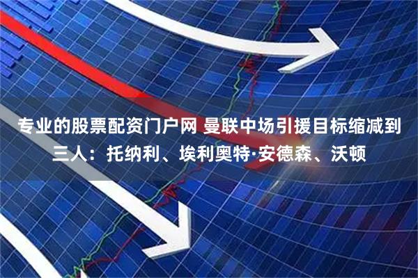 专业的股票配资门户网 曼联中场引援目标缩减到三人：托纳利、埃利奥特·安德森、沃顿