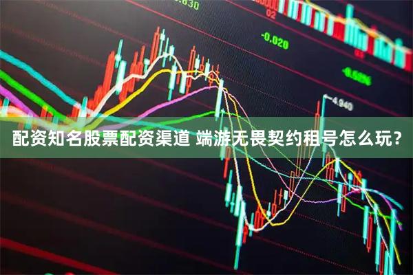 配资知名股票配资渠道 端游无畏契约租号怎么玩？