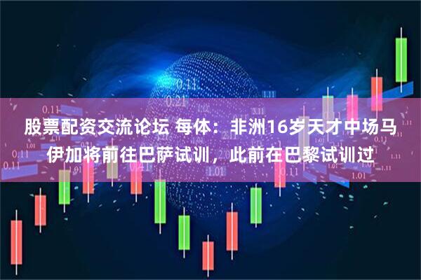 股票配资交流论坛 每体：非洲16岁天才中场马伊加将前往巴萨试训，此前在巴黎试训过