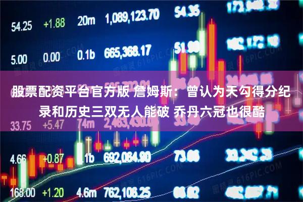 股票配资平台官方版 詹姆斯：曾认为天勾得分纪录和历史三双无人能破 乔丹六冠也很酷