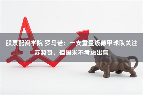 股票配资学院 罗马诺：一支重量级德甲球队关注苏契奇，但国米不考虑出售