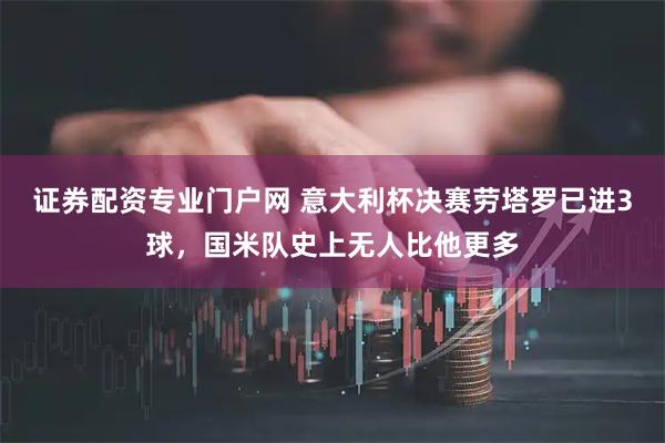 证券配资专业门户网 意大利杯决赛劳塔罗已进3球，国米队史上无人比他更多