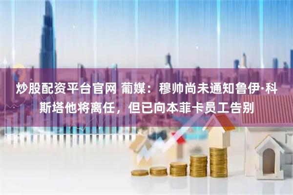 炒股配资平台官网 葡媒：穆帅尚未通知鲁伊·科斯塔他将离任，但已向本菲卡员工告别