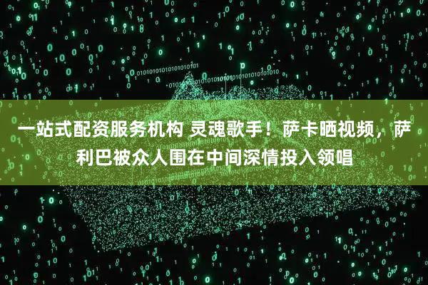 一站式配资服务机构 灵魂歌手！萨卡晒视频，萨利巴被众人围在中间深情投入领唱